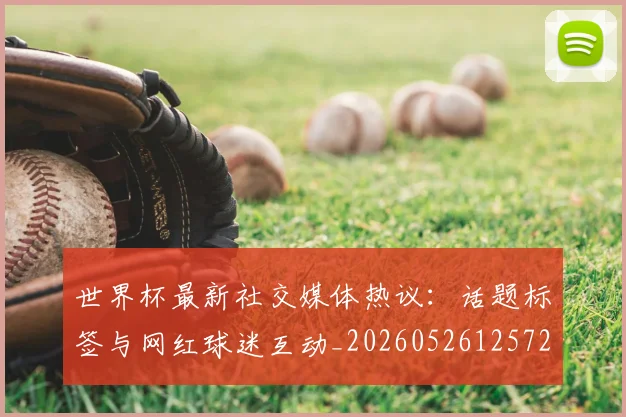 世界杯最新社交媒体热议：话题标签与网红球迷互动_20260526125723