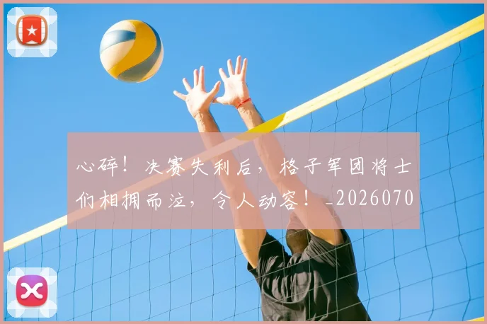 心碎！决赛失利后，格子军团将士们相拥而泣，令人动容！_20260704174030