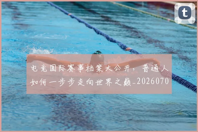 电竞国际赛事档案大公开，普通人如何一步步走向世界之巅_20260708193027