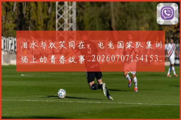 泪水与欢笑同在,电竞国家队集训场上的青春故事_20260707154153_20260801173535
