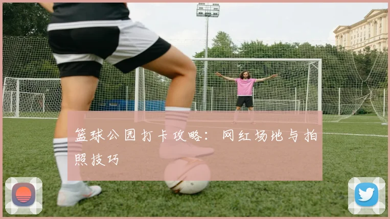 篮球公园打卡攻略：网红场地与拍照技巧