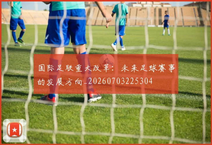 国际足联重大改革：未来足球赛事的发展方向_20260703225304