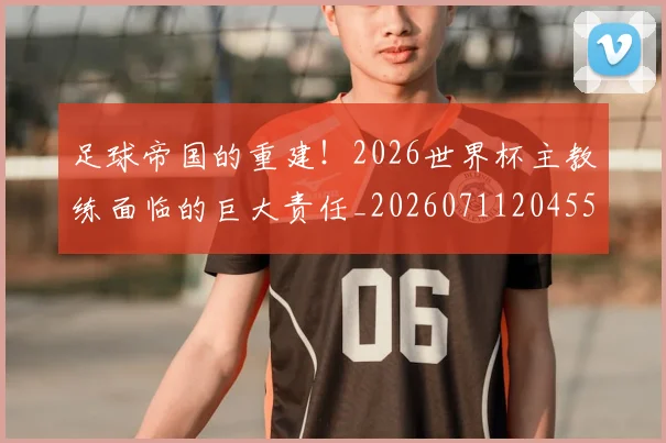 足球帝国的重建！2026世界杯主教练面临的巨大责任_20260711204550