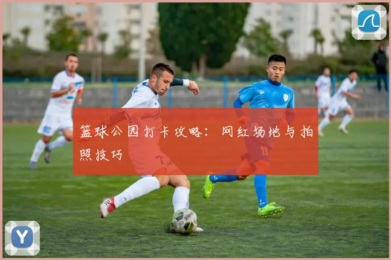 篮球公园打卡攻略：网红场地与拍照技巧