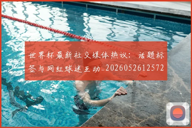 世界杯最新社交媒体热议：话题标签与网红球迷互动_20260526125723